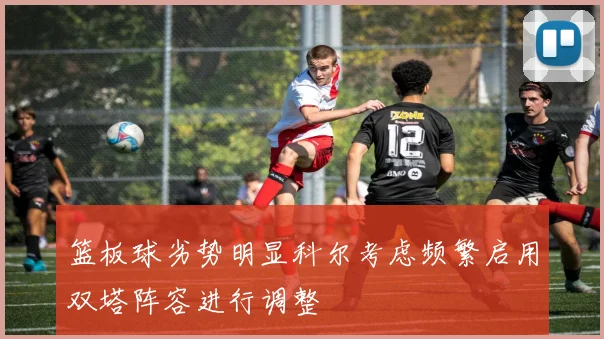篮板球劣势明显科尔考虑频繁启用双塔阵容进行调整