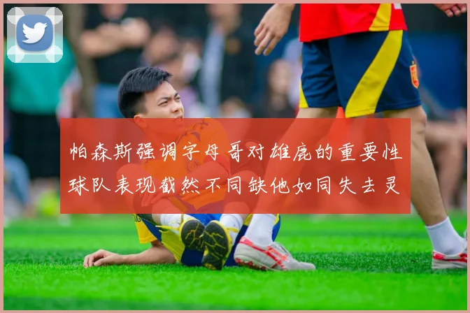 帕森斯强调字母哥对雄鹿的重要性球队表现截然不同缺他如同失去灵魂