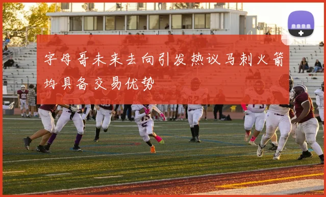 字母哥未来去向引发热议马刺火箭均具备交易优势