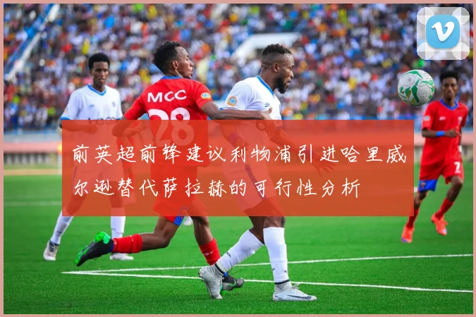 前英超前锋建议利物浦引进哈里威尔逊替代萨拉赫的可行性分析