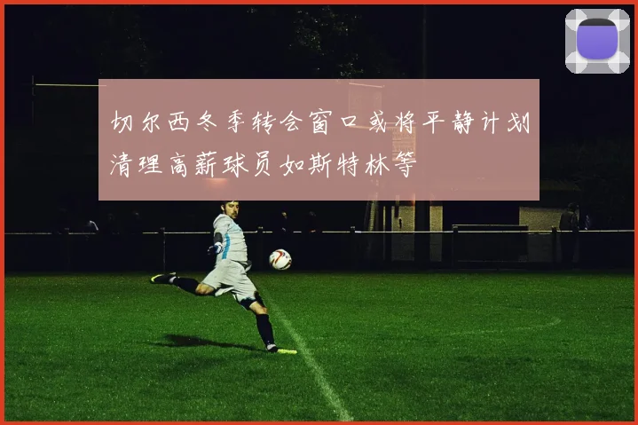 切尔西冬季转会窗口或将平静计划清理高薪球员如斯特林等