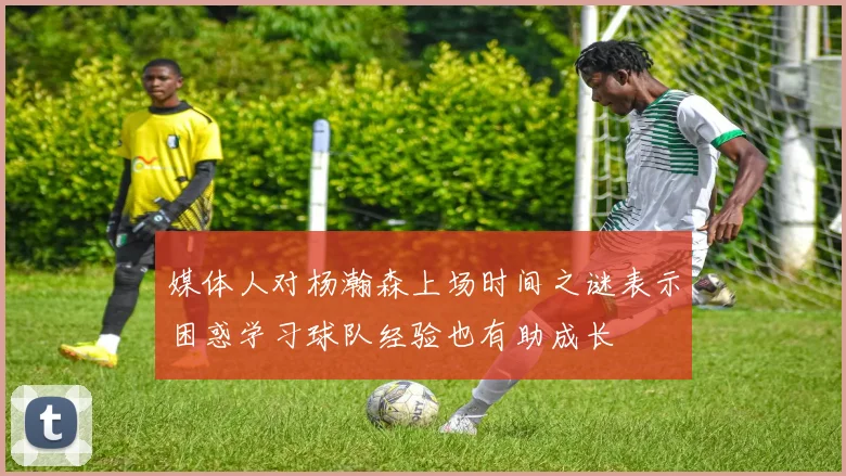 媒体人对杨瀚森上场时间之谜表示困惑学习球队经验也有助成长