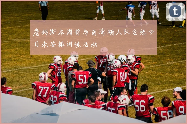 詹姆斯本周将与南湾湖人队合练今日未安排训练活动