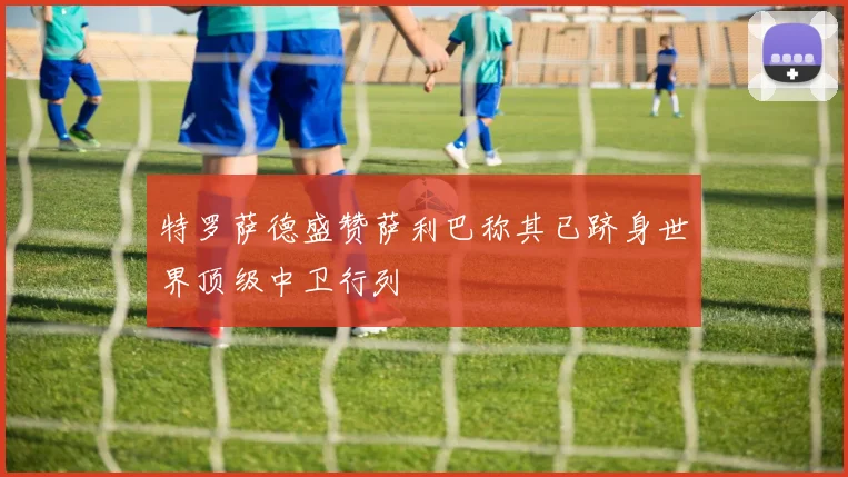 特罗萨德盛赞萨利巴称其已跻身世界顶级中卫行列