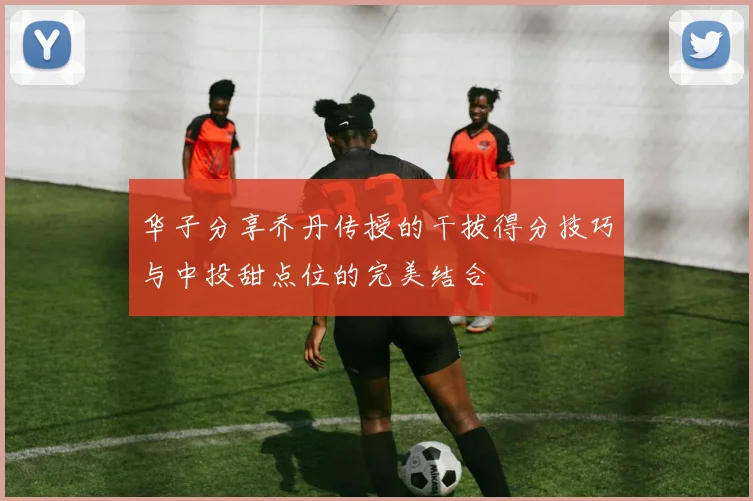 华子分享乔丹传授的干拔得分技巧与中投甜点位的完美结合