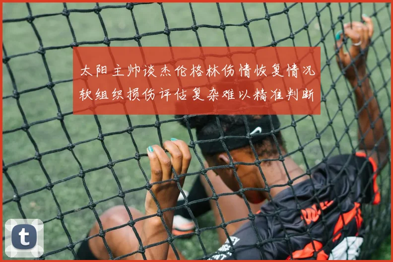 太阳主帅谈杰伦格林伤情恢复情况软组织损伤评估复杂难以精准判断