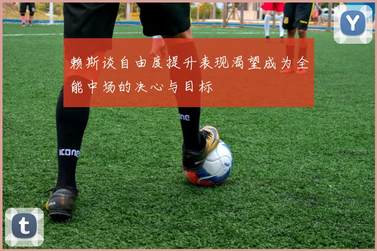 赖斯谈自由度提升表现渴望成为全能中场的决心与目标