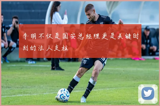 李明不仅是国安总经理更是关键时刻的法人支柱