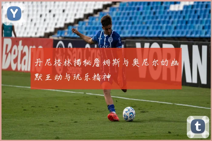 丹尼格林揭秘詹姆斯与奥尼尔的幽默互动与玩乐精神