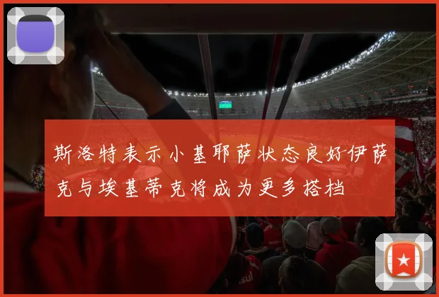 斯洛特表示小基耶萨状态良好伊萨克与埃基蒂克将成为更多搭档
