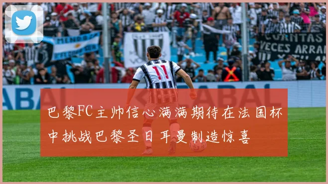 巴黎FC主帅信心满满期待在法国杯中挑战巴黎圣日耳曼制造惊喜
