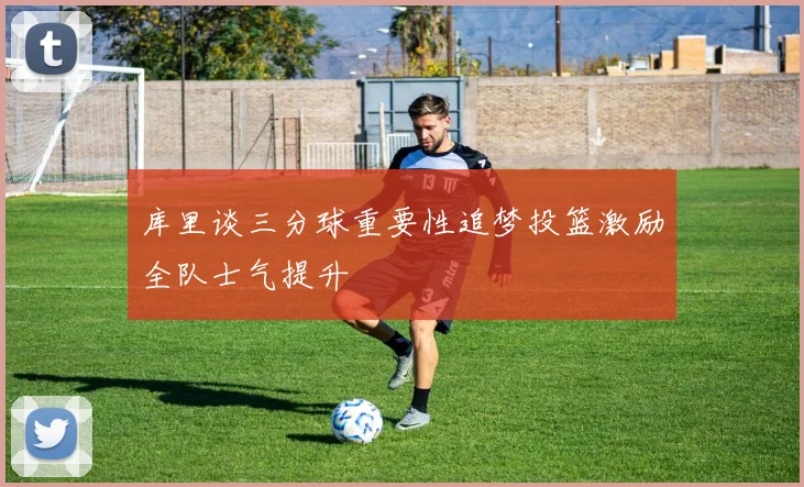 库里谈三分球重要性追梦投篮激励全队士气提升