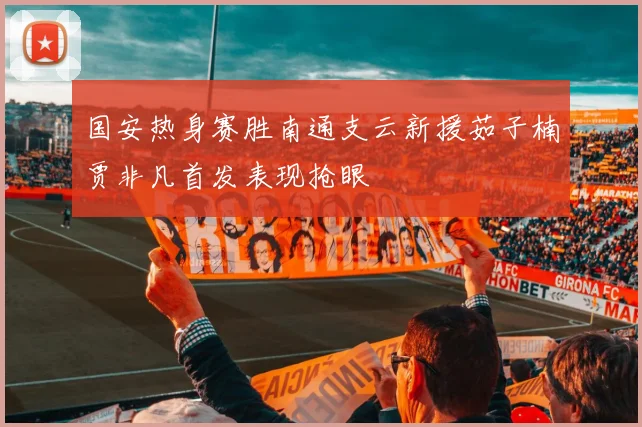 国安热身赛胜南通支云新援茹子楠贾非凡首发表现抢眼