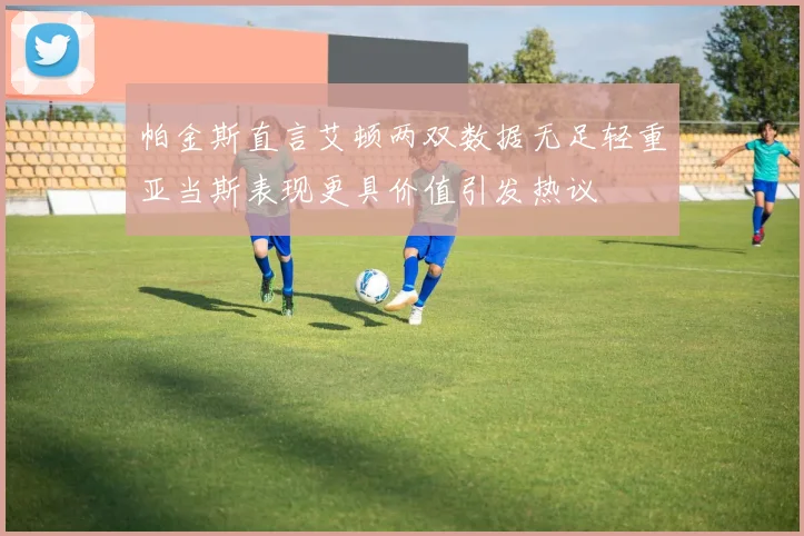 帕金斯直言艾顿两双数据无足轻重亚当斯表现更具价值引发热议