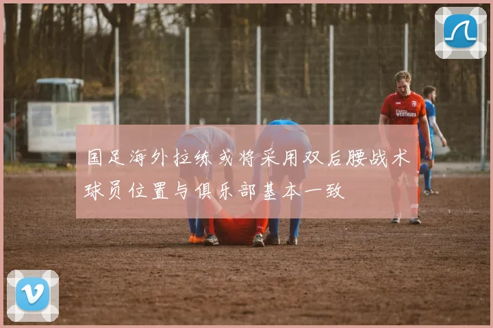 国足海外拉练或将采用双后腰战术球员位置与俱乐部基本一致
