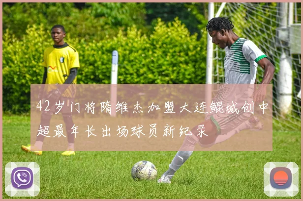 42岁门将隋维杰加盟大连鲲城创中超最年长出场球员新纪录
