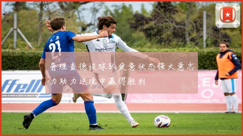 普理查德谈球队疲惫状态强大意志力助力逆境中赢得胜利