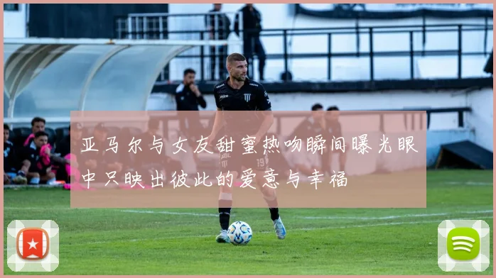 亚马尔与女友甜蜜热吻瞬间曝光眼中只映出彼此的爱意与幸福
