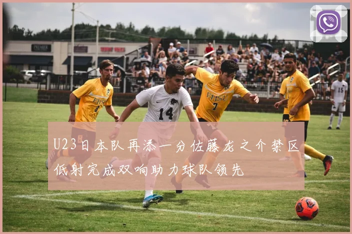 U23日本队再添一分佐藤龙之介禁区低射完成双响助力球队领先