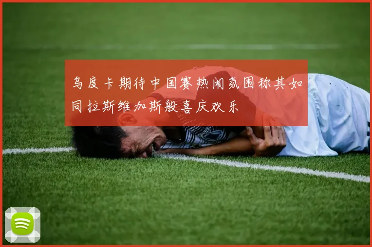 乌度卡期待中国赛热闹氛围称其如同拉斯维加斯般喜庆欢乐