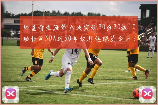约基奇生涯第九次实现30分20板10助壮举NBA近50年仅其他球员合计六次