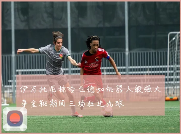 伊万托尼称哈兰德如机器人般强大争金靴期间三场狂进九球