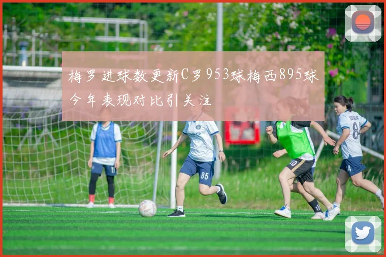 梅罗进球数更新C罗953球梅西895球今年表现对比引关注