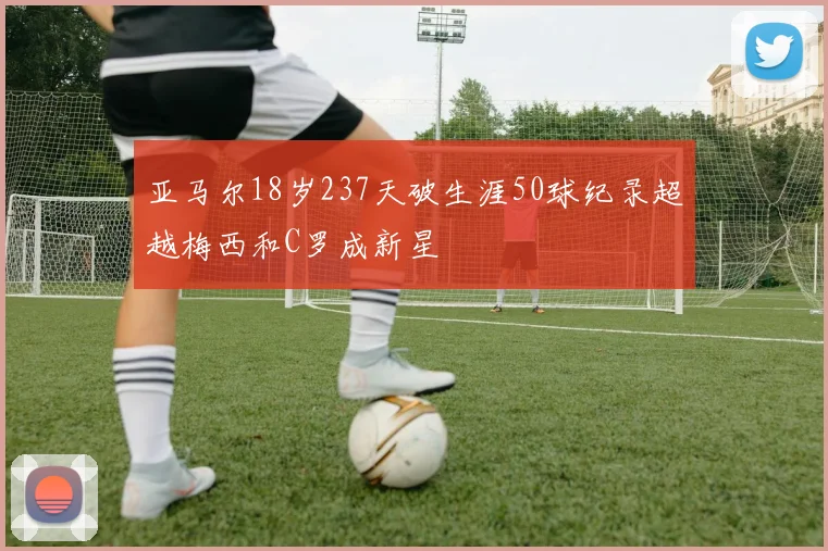 亚马尔18岁237天破生涯50球纪录超越梅西和C罗成新星