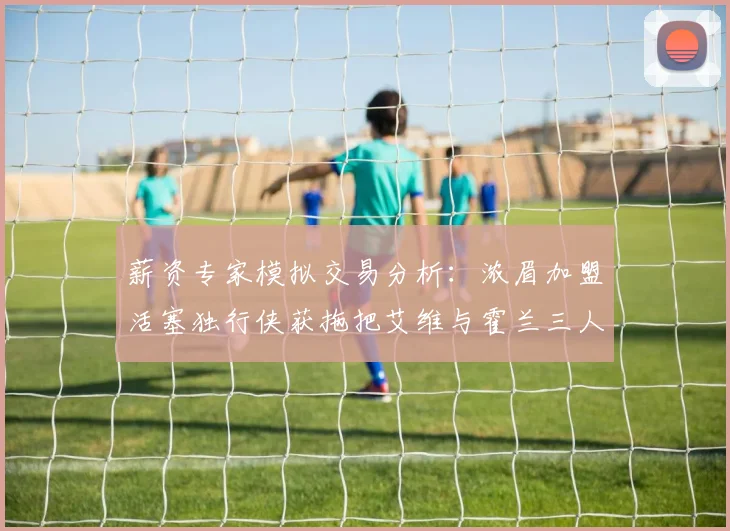 薪资专家模拟交易分析：浓眉加盟活塞独行侠获拖把艾维与霍兰三人组合