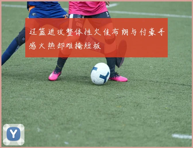 辽篮进攻整体性欠佳布朗与付豪手感火热却难掩短板