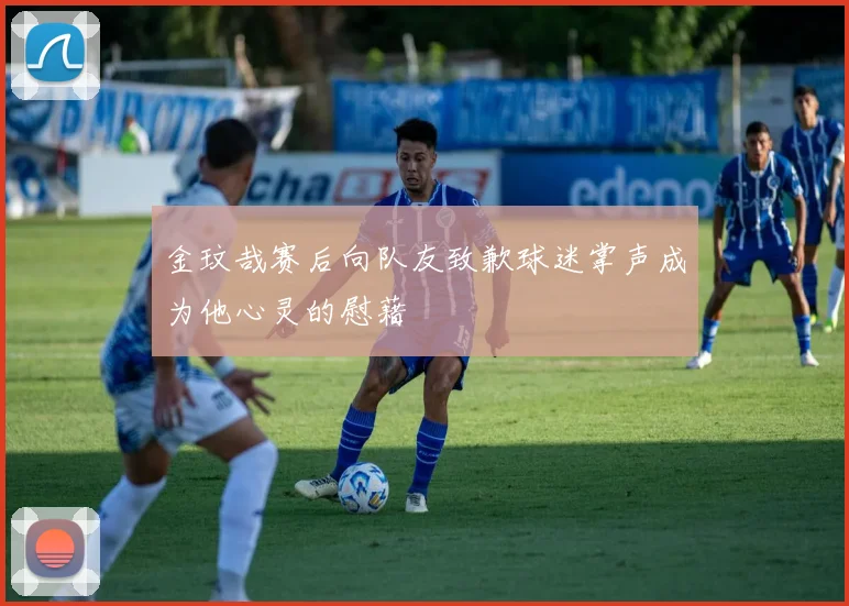 金玟哉赛后向队友致歉球迷掌声成为他心灵的慰藉