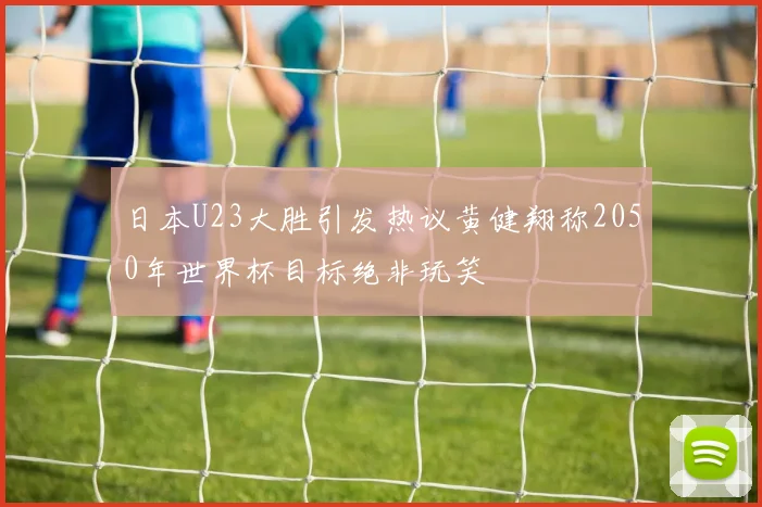 日本U23大胜引发热议黄健翔称2050年世界杯目标绝非玩笑