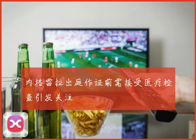内格雷拉出庭作证前需接受医疗检查引发关注