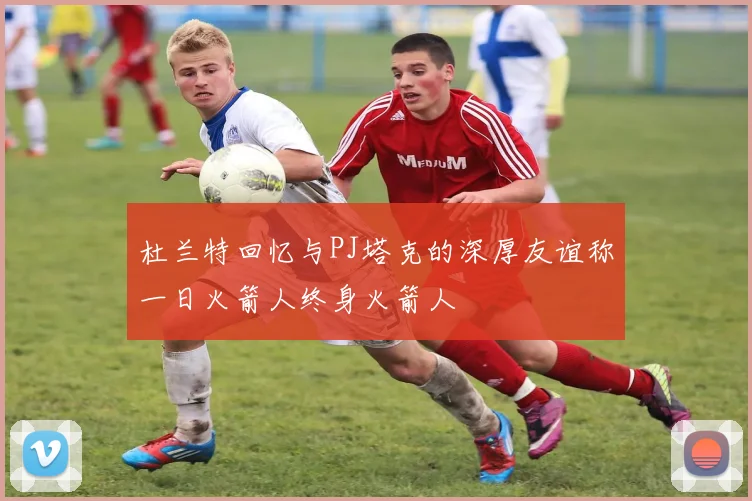 杜兰特回忆与PJ塔克的深厚友谊称一日火箭人终身火箭人