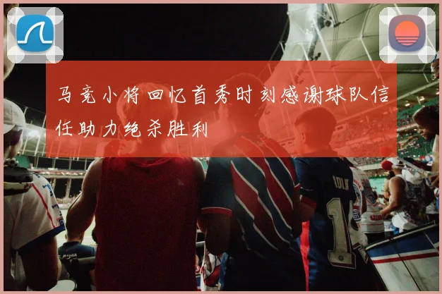 马竞小将回忆首秀时刻感谢球队信任助力绝杀胜利