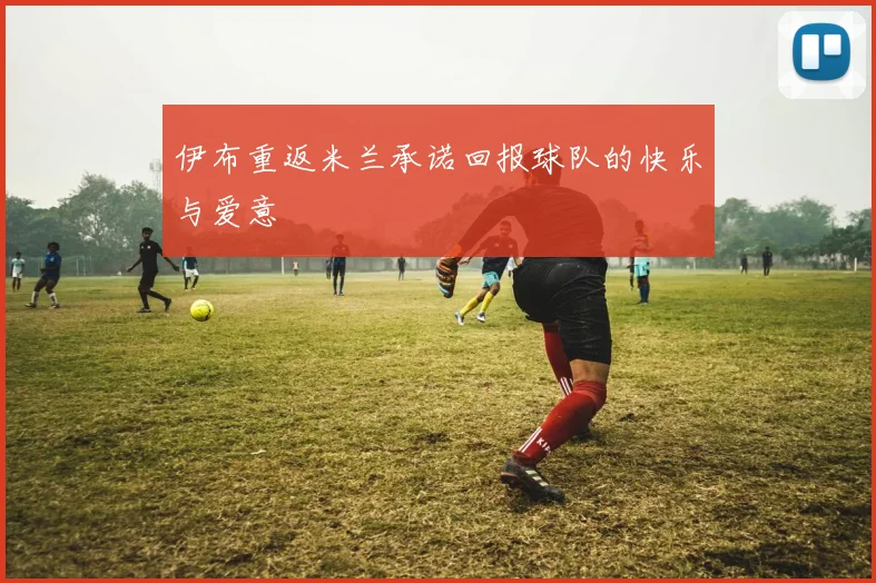 伊布重返米兰承诺回报球队的快乐与爱意