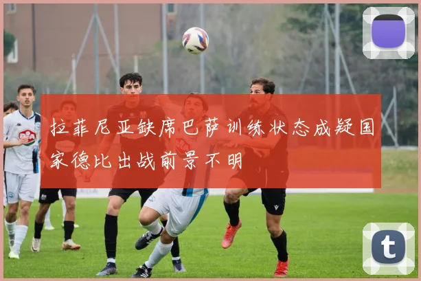 拉菲尼亚缺席巴萨训练状态成疑国家德比出战前景不明