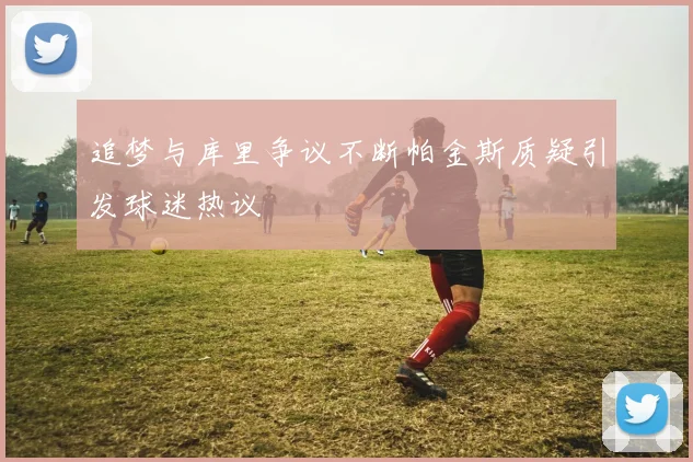 追梦与库里争议不断帕金斯质疑引发球迷热议