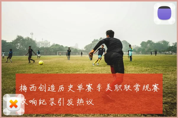 梅西创造历史单赛季美职联常规赛双响纪录引发热议