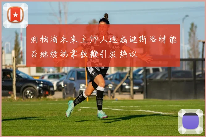 利物浦未来主帅人选成谜斯洛特能否继续执掌教鞭引发热议