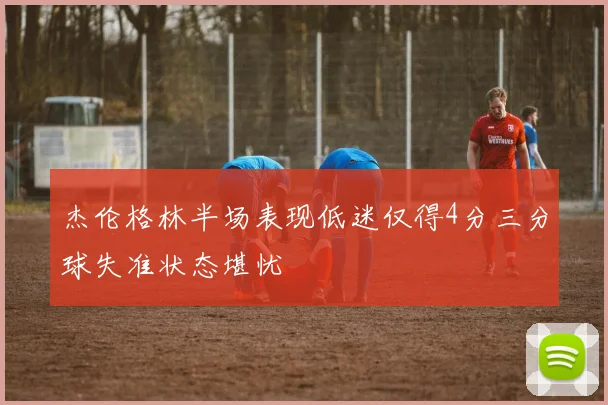 杰伦格林半场表现低迷仅得4分三分球失准状态堪忧