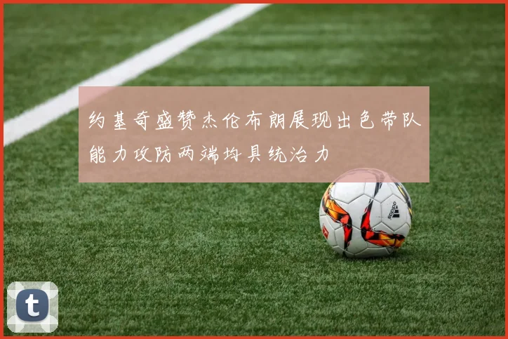 约基奇盛赞杰伦布朗展现出色带队能力攻防两端均具统治力