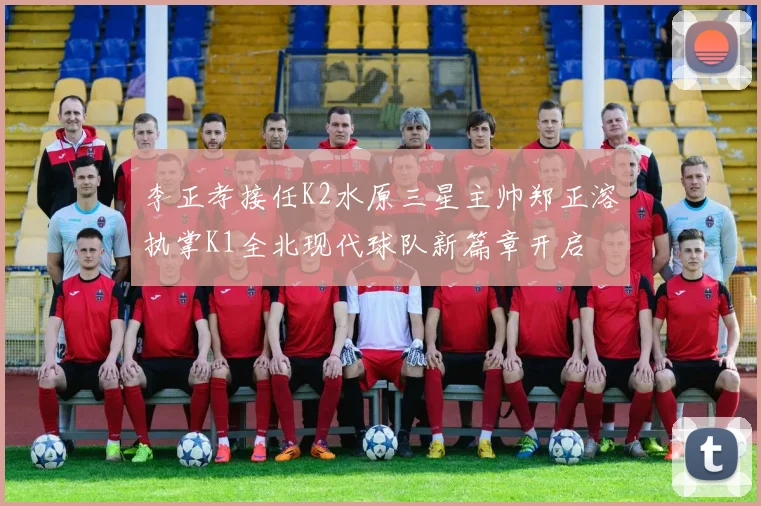 李正孝接任K2水原三星主帅郑正溶执掌K1全北现代球队新篇章开启