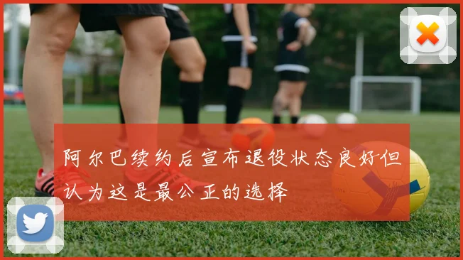 阿尔巴续约后宣布退役状态良好但认为这是最公正的选择