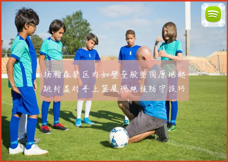 杨瀚森禁区内如壁垒般坚固原地起跳封盖对手上篮展现绝佳防守技巧